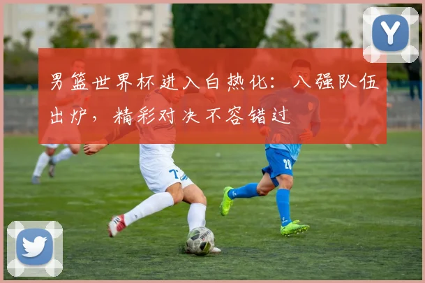 男篮世界杯进入白热化：八强队伍出炉，精彩对决不容错过