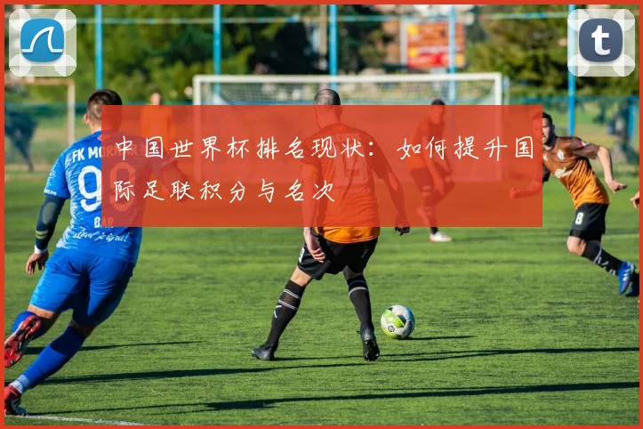中国世界杯排名现状：如何提升国际足联积分与名次
