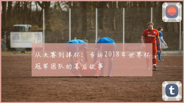 从决赛到捧杯：专访2018年世界杯冠军团队的幕后故事