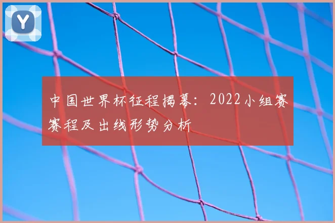 中国世界杯征程揭幕：2022小组赛赛程及出线形势分析