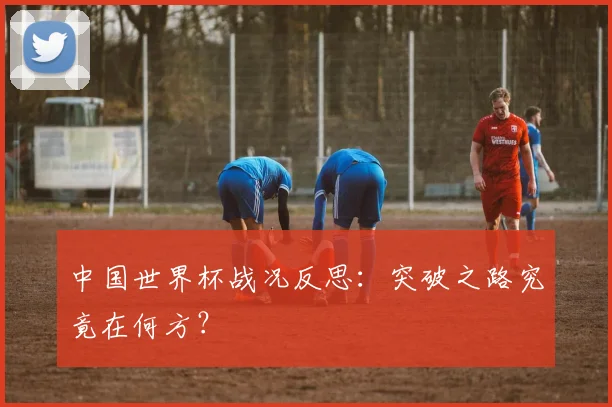 中国世界杯战况反思：突破之路究竟在何方？