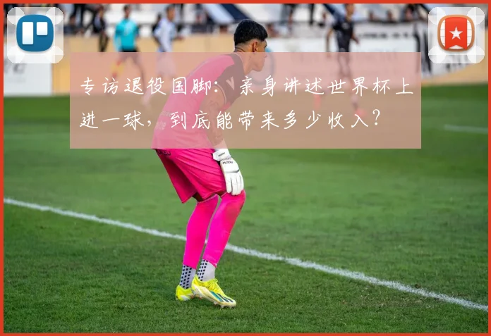 专访退役国脚:亲身讲述世界杯上进一球,到底能带来多少收入?