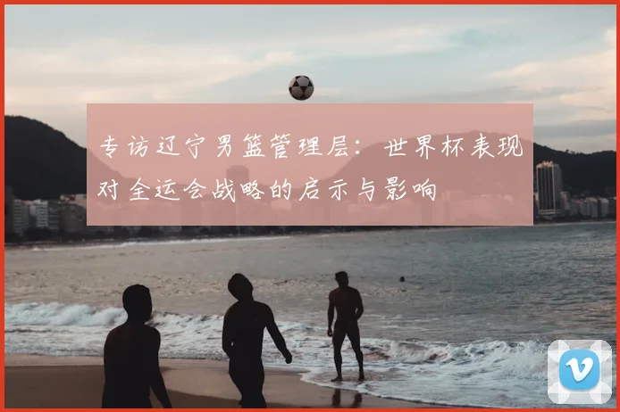 专访辽宁男篮管理层:世界杯表现对全运会战略的启示与影响