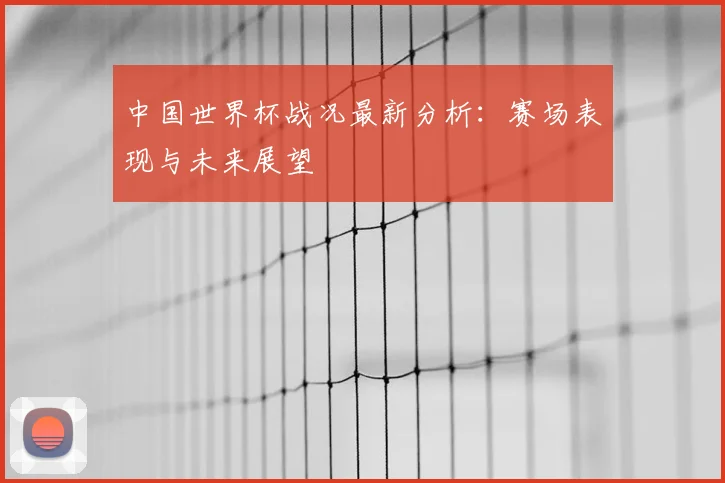 中国世界杯战况最新分析:赛场表现与未来展望