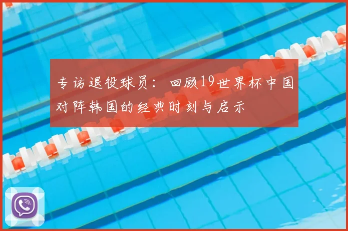 专访退役球员：回顾19世界杯中国对阵韩国的经典时刻与启示