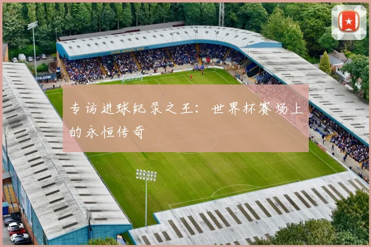 专访进球纪录之王：世界杯赛场上的永恒传奇