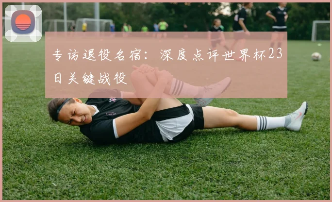 专访退役名宿:深度点评世界杯23日关键战役