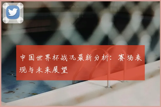 中国世界杯战况最新分析：赛场表现与未来展望