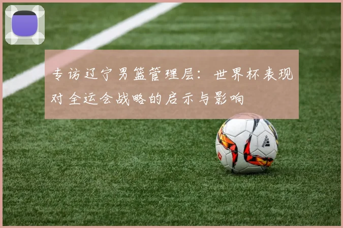 专访辽宁男篮管理层:世界杯表现对全运会战略的启示与影响
