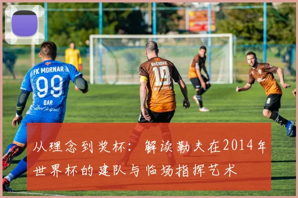 从理念到奖杯:解读勒夫在2014年世界杯的建队与临场指挥艺术