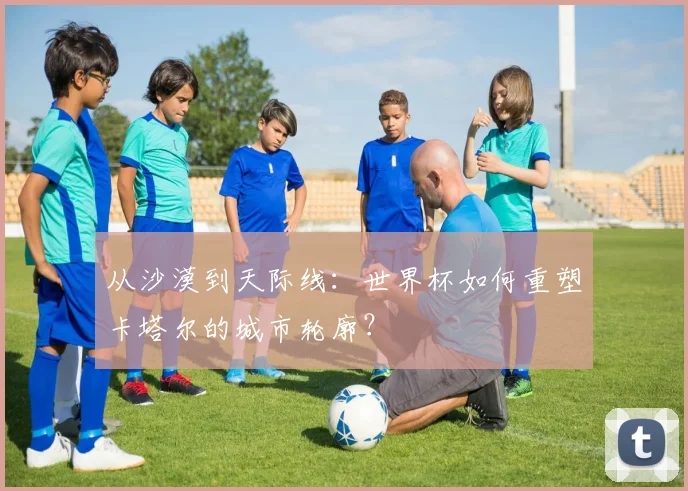 从沙漠到天际线:世界杯如何重塑卡塔尔的城市轮廓?
